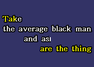 Take
the average black man

and a3!
are the thing