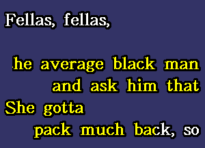 Fellas, f ellas,

.he average black man
and ask him that

She gotta
pack much back, so