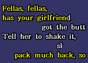 Fellas, fellas,
has your girlfriend
got the butt
Tell her to shake it,
31
pack much back, so