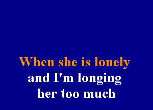 W hen she is lonely
and I'm longing
her too much