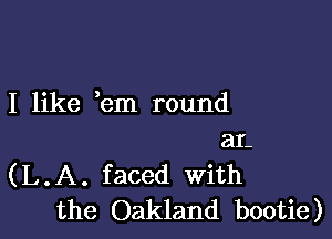 I like em round

aL
(L.A. faced With
the Oakland bootie)