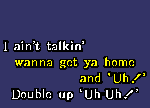 I airft talkid

wanna get ya home
and Uh!
Double up Uh-Uh.l,