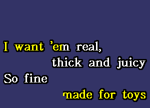 I want ,em real,

thick and juicy
80 fine

rnade for toys