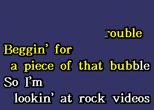 souble

Beggid for

a piece of that bubble
So Fm
lookin, at rock videos