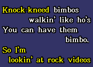 Knock-kneed bimbos
walkin, like h0,s
You can have them
bimbox
So Fm
lookin, at rock videos