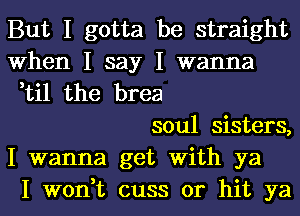 But I gotta be straight
When I say I wanna
,til the brea

soul sisters,
I wanna get With ya
I won,t cuss or hit ya