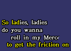 So ladies, ladies

do you wanna

roll in my Mercr
to get the friction on