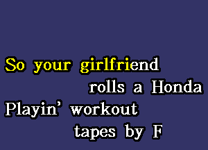 So your girlfriend

rolls a Honda
Playid workout
tapes by F