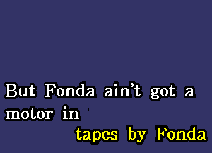 But Fonda aidt got a
motor in
tapes by Fonda