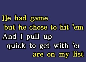 He had game
but he chose to hit ,em
And I pull up
quick to get With ,eI
are on my list