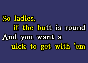 So ladies,

if the butt is round
And you want a

uick to get with em

g