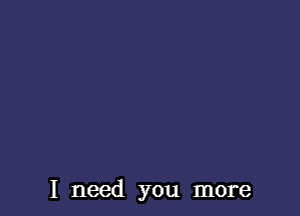 I need you more