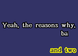 Yeah, the reasons Why,

bal