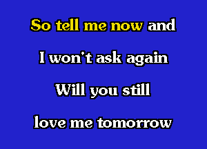 So tell me now and

I won't ask again

Will you still

love me tomorrow
