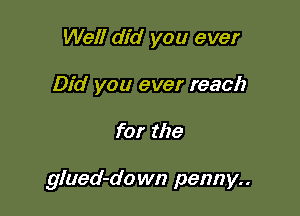 Well did you ever
Did you ever reach

for the

glued-do wn penny..