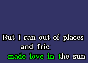 But I ran out of places
and frie

made love in the sun