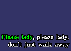 Please lady, please lady,
don t just walk away