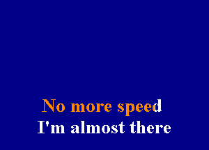 No more speed
I'm almost there