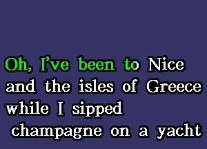 Oh, Fve been to Nice
and the isles of Greece
While I sipped
champagne on a yacht