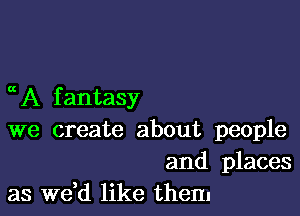 a A f antasy

we create about people

and places
as we d like them