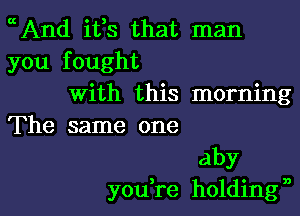 cAnd ifs that man
you fought
With this morning

The same one
aby
you,re holdingn