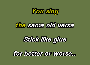 You sing

the same old verse

Stick like glue

for better or worse..
