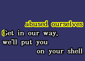 abused ouurcse'lves

Get in our way,
wdll put you
on your shell