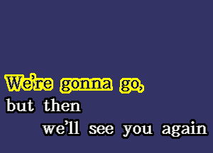 W
but then

we1l see you again