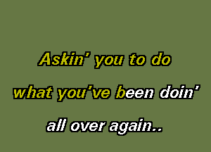 Askin' you to do

what you 've been doin'

all over again