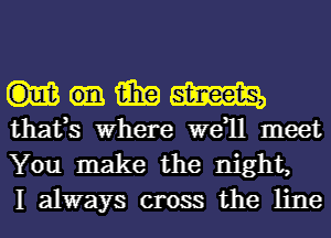 mmm

thafs Where W811 meet
You make the night,
I always cross the line