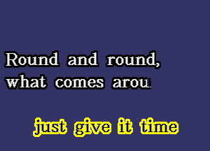 Round and round,
what comes arou.

mmmm