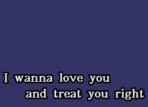 I wanna love you
and treat you right