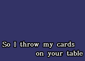 So I throw my cards
on your table