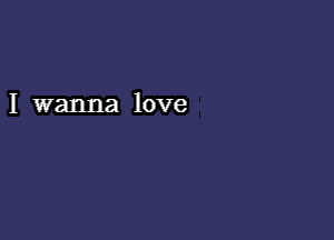 I wanna love