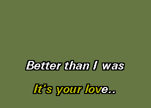 Better than I was

It's your love..