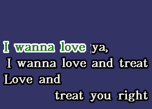 Emuiya,

I wanna love and treat
Love and
treat you right