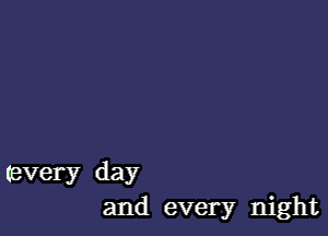 Every day
and every night