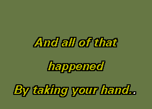 And all of that

happened

By taking your hand.