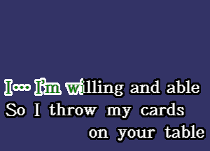 Emmmlling and able
So I throw my cards
on your table