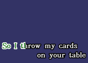 II iilrow my cards
on your table