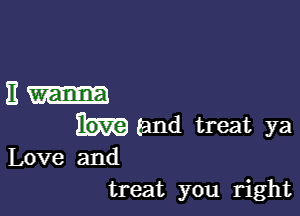 EI-

(and treat ya
Love and
treat you right