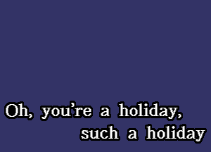 Oh, you re a holiday,
such a holiday