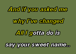 And if you asked me

why I 've changed

All I gotta do is

say your sweet name..