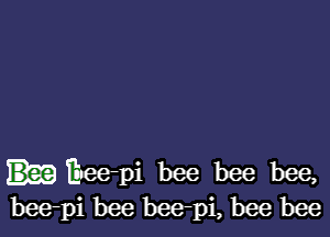 Eee-pi bee bee bee,
bee-pi bee bee-pi, bee bee