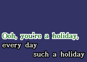 a holiday,
every day
such a holiday