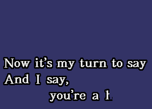 Now ifs my turn to say
And I say,
you,re a 1L