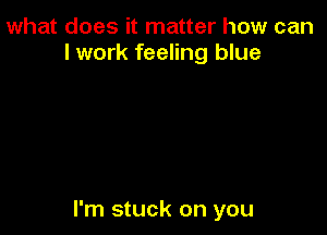 what does it matter how can
I work feeling blue

I'm stuck on you