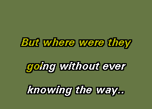 But where were they

going without ever

knowing the way..