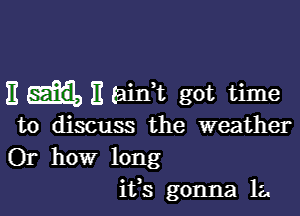 E E tainWL got time

to discuss the weather
Or how long
ifs gonna la.