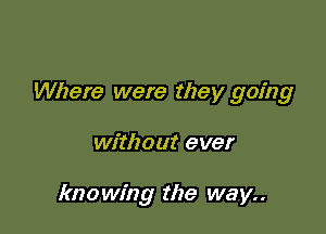 Where were they going

without ever

knowing the way..